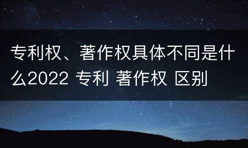 专利权、著作权具体不同是什么2022 专利 著作权 区别