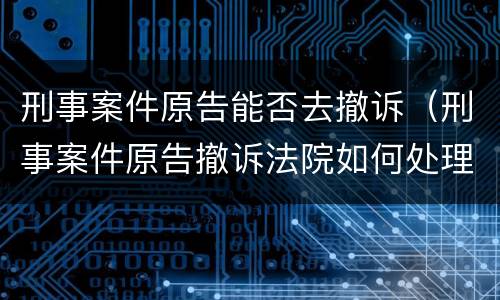 刑事案件原告能否去撤诉（刑事案件原告撤诉法院如何处理）