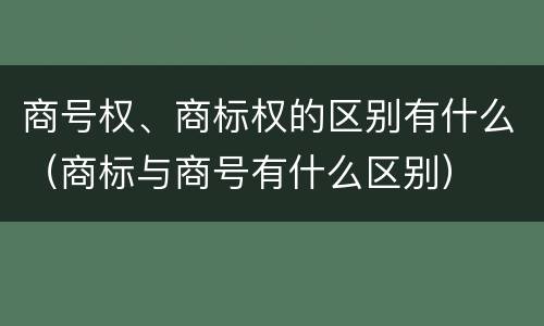 商号权、商标权的区别有什么（商标与商号有什么区别）