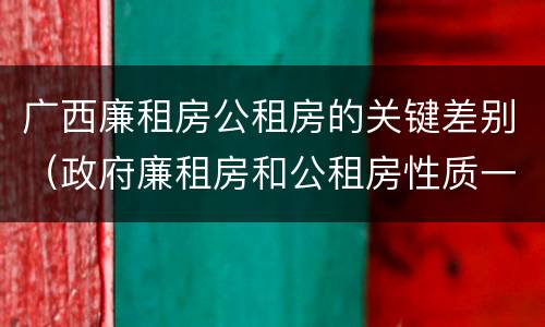 广西廉租房公租房的关键差别（政府廉租房和公租房性质一样么?）