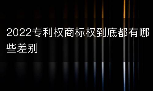 2022专利权商标权到底都有哪些差别