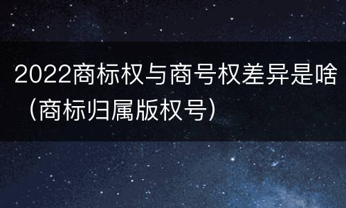 2022商标权与商号权差异是啥（商标归属版权号）