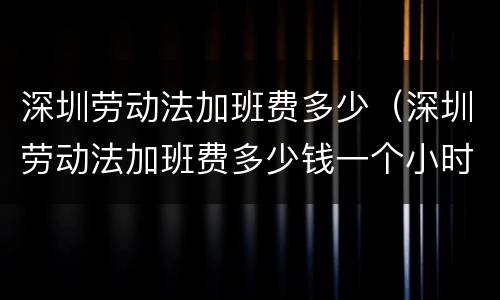 深圳劳动法加班费多少（深圳劳动法加班费多少钱一个小时2021）