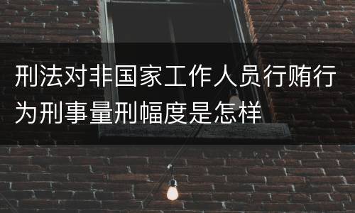 刑法对非国家工作人员行贿行为刑事量刑幅度是怎样