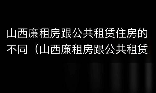 山西廉租房跟公共租赁住房的不同（山西廉租房跟公共租赁住房的不同在哪）