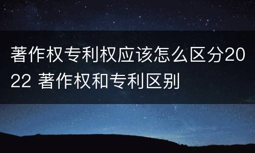 著作权专利权应该怎么区分2022 著作权和专利区别