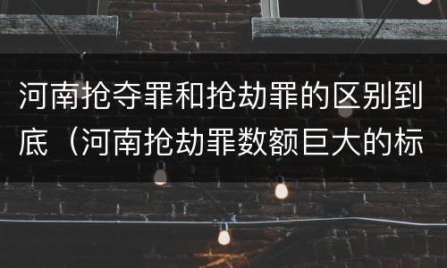 河南抢夺罪和抢劫罪的区别到底（河南抢劫罪数额巨大的标准）