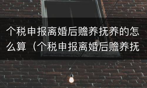 个税申报离婚后赡养抚养的怎么算（个税申报离婚后赡养抚养的怎么算呢）