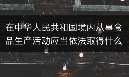 在中华人民共和国境内从事食品生产活动应当依法取得什么证