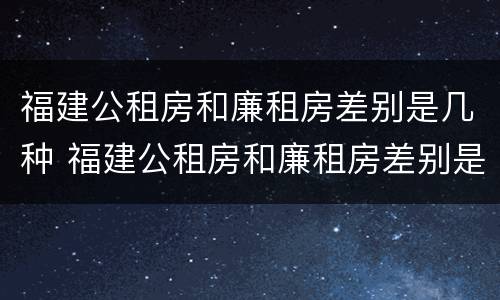 福建公租房和廉租房差别是几种 福建公租房和廉租房差别是几种情况