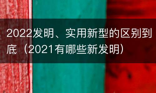 2022发明、实用新型的区别到底（2021有哪些新发明）