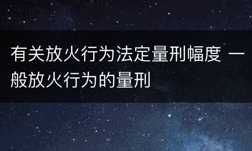 有关放火行为法定量刑幅度 一般放火行为的量刑