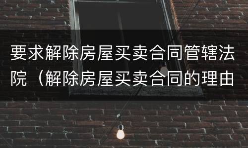 要求解除房屋买卖合同管辖法院（解除房屋买卖合同的理由）