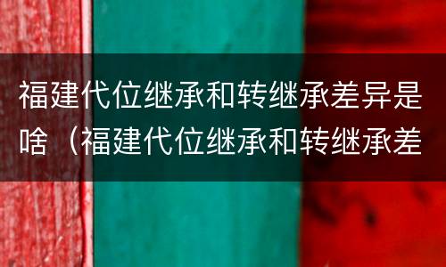 福建代位继承和转继承差异是啥（福建代位继承和转继承差异是啥意思）