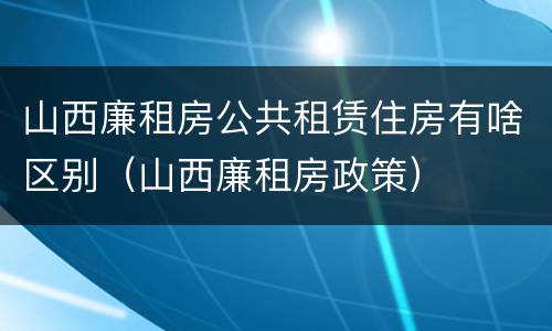 山西廉租房公共租赁住房有啥区别（山西廉租房政策）