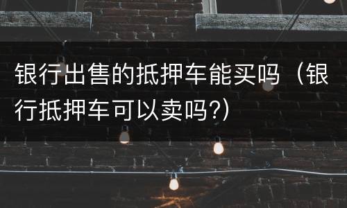 银行出售的抵押车能买吗（银行抵押车可以卖吗?）