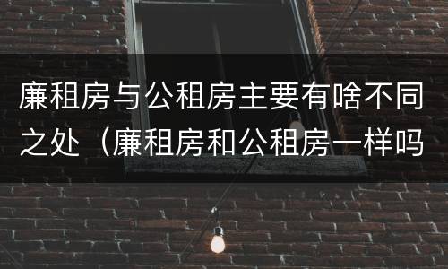 廉租房与公租房主要有啥不同之处（廉租房和公租房一样吗?）