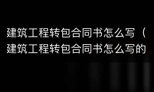 建筑工程转包合同书怎么写（建筑工程转包合同书怎么写的）