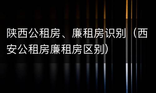 陕西公租房、廉租房识别（西安公租房廉租房区别）