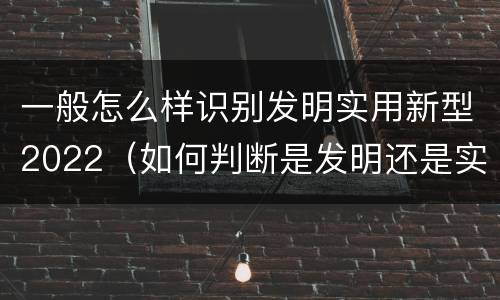 一般怎么样识别发明实用新型2022（如何判断是发明还是实用新型）