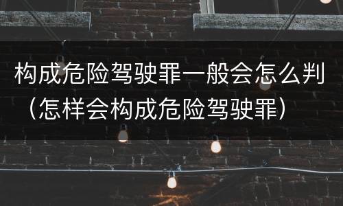 构成危险驾驶罪一般会怎么判（怎样会构成危险驾驶罪）