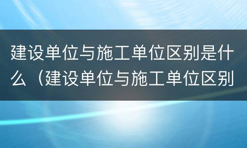 建设单位与施工单位区别是什么（建设单位与施工单位区别是什么呢）