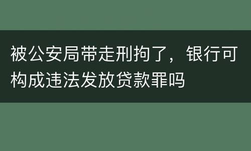 被公安局带走刑拘了，银行可构成违法发放贷款罪吗