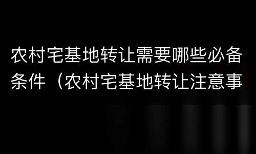 农村宅基地转让需要哪些必备条件（农村宅基地转让注意事项）