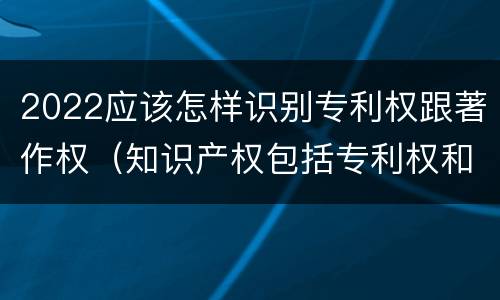 2022应该怎样识别专利权跟著作权（知识产权包括专利权和著作权吗）