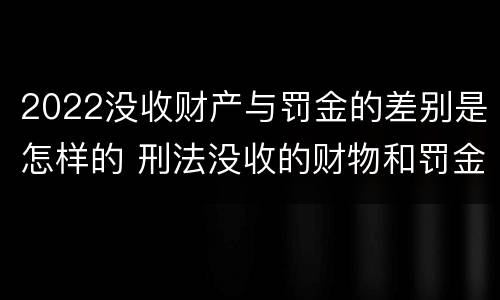 2022没收财产与罚金的差别是怎样的 刑法没收的财物和罚金