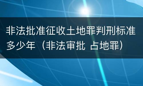 非法批准征收土地罪判刑标准多少年（非法审批 占地罪）