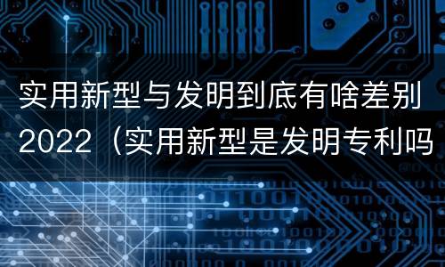 实用新型与发明到底有啥差别2022（实用新型是发明专利吗）