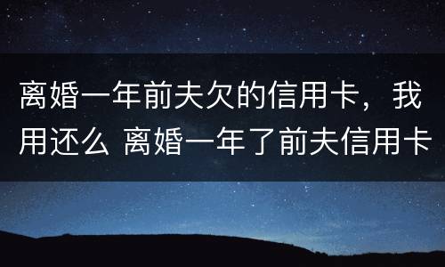 离婚一年前夫欠的信用卡，我用还么 离婚一年了前夫信用卡欠费