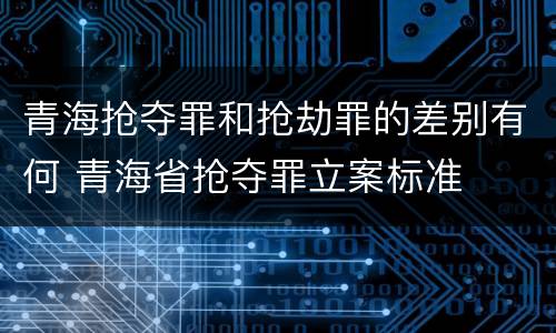 青海抢夺罪和抢劫罪的差别有何 青海省抢夺罪立案标准