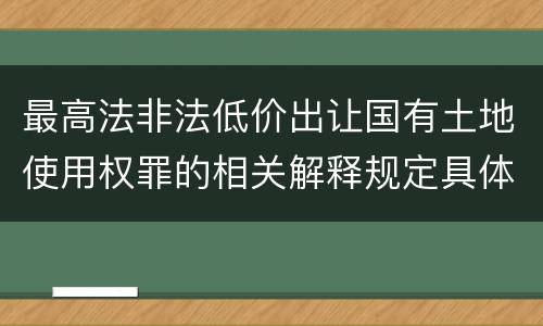 最高法非法低价出让国有土地使用权罪的相关解释规定具体有哪些内容