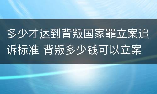 多少才达到背叛国家罪立案追诉标准 背叛多少钱可以立案