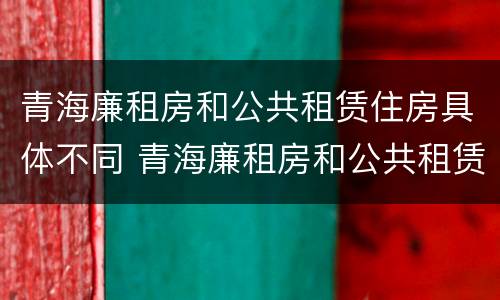 青海廉租房和公共租赁住房具体不同 青海廉租房和公共租赁住房具体不同在哪