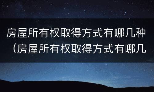 房屋所有权取得方式有哪几种（房屋所有权取得方式有哪几种形式）