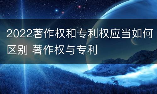 2022著作权和专利权应当如何区别 著作权与专利