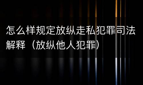 怎么样规定放纵走私犯罪司法解释（放纵他人犯罪）