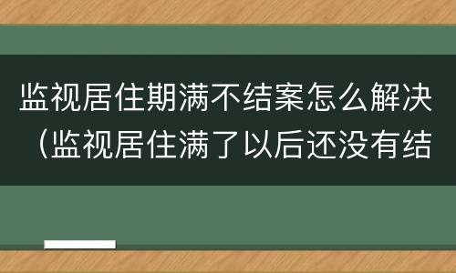 监视居住期满不结案怎么解决（监视居住满了以后还没有结案怎么办呢）