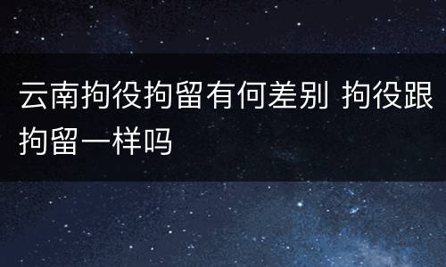 云南拘役拘留有何差别 拘役跟拘留一样吗