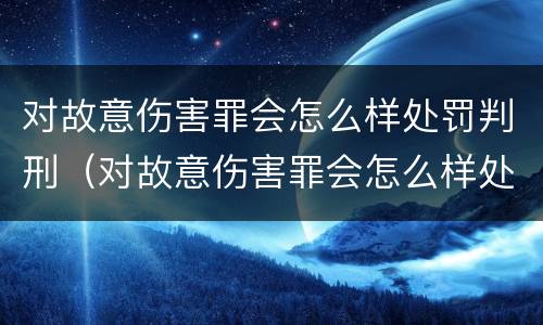 对故意伤害罪会怎么样处罚判刑（对故意伤害罪会怎么样处罚判刑多少年）