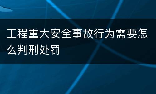 工程重大安全事故行为需要怎么判刑处罚