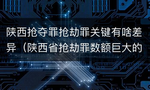 陕西抢夺罪抢劫罪关键有啥差异（陕西省抢劫罪数额巨大的标准）