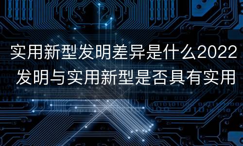 实用新型发明差异是什么2022 发明与实用新型是否具有实用性