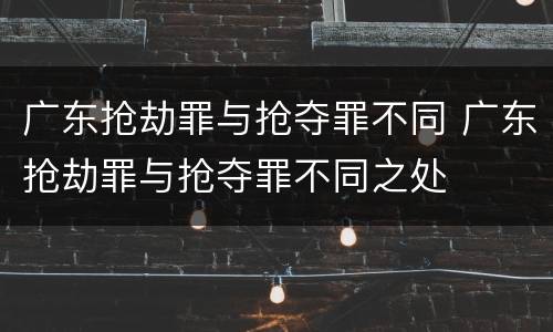 广东抢劫罪与抢夺罪不同 广东抢劫罪与抢夺罪不同之处