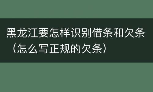 黑龙江要怎样识别借条和欠条（怎么写正规的欠条）