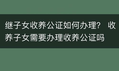 继子女收养公证如何办理？ 收养子女需要办理收养公证吗