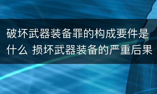 破坏武器装备罪的构成要件是什么 损坏武器装备的严重后果